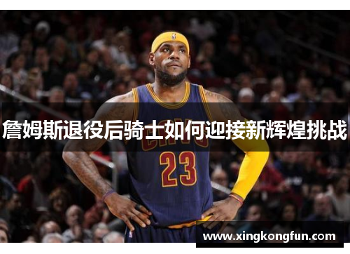 詹姆斯退役后骑士如何迎接新辉煌挑战